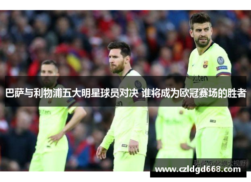 巴萨与利物浦五大明星球员对决 谁将成为欧冠赛场的胜者